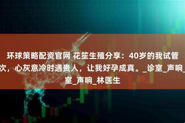 环球策略配资官网 花笙生殖分享：40岁的我试管失败三次，心灰意冷时遇贵人，让我好孕成真。_诊室_声响_林医生