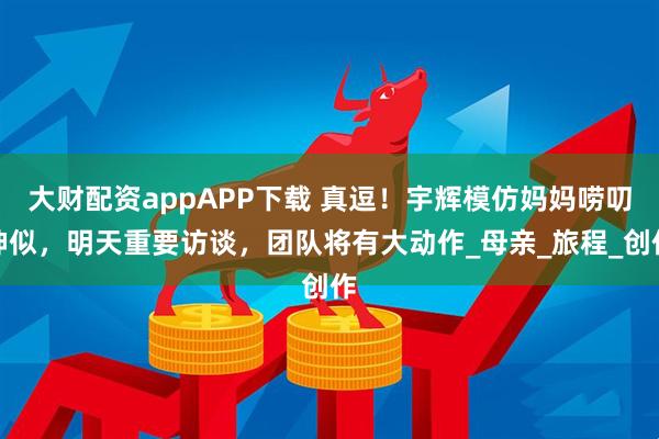 大财配资appAPP下载 真逗！宇辉模仿妈妈唠叨神似，明天重要访谈，团队将有大动作_母亲_旅程_创作