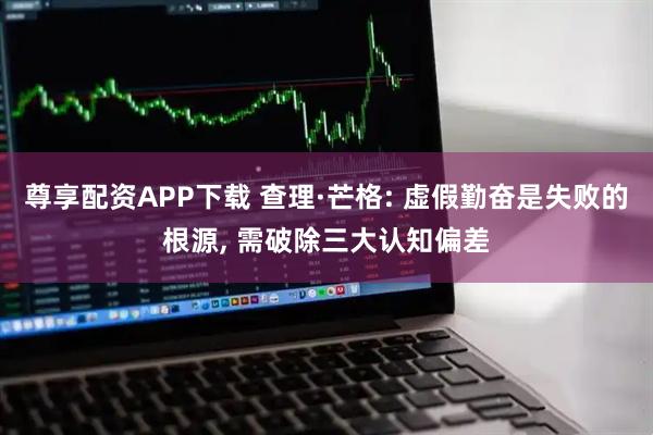 尊享配资APP下载 查理·芒格: 虚假勤奋是失败的根源, 需破除三大认知偏差