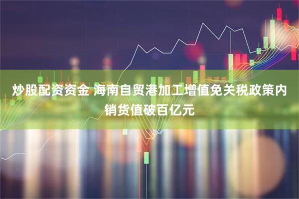 炒股配资资金 海南自贸港加工增值免关税政策内销货值破百亿元