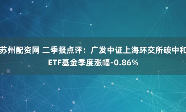 苏州配资网 二季报点评：广发中证上海环交所碳中和ETF基金季度涨幅-0.86%