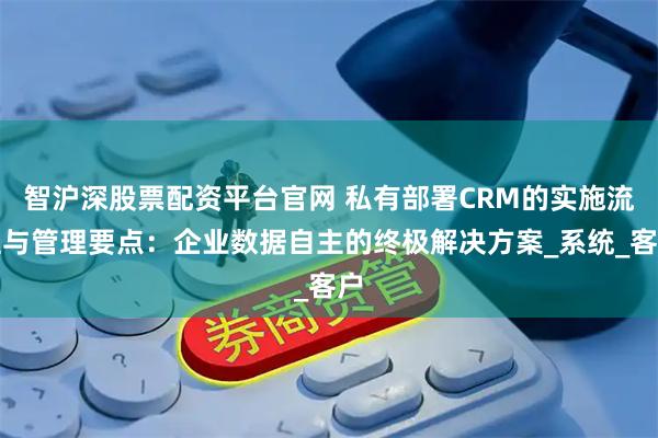 智沪深股票配资平台官网 私有部署CRM的实施流程与管理要点:企业数据自主的终极解决方案_系统_客户