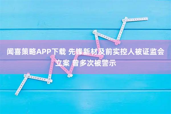 闻喜策略APP下载 先锋新材及前实控人被证监会立案 曾多次被警示
