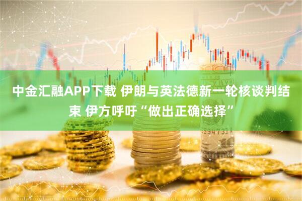 中金汇融APP下载 伊朗与英法德新一轮核谈判结束 伊方呼吁“做出正确选择”