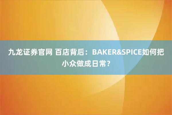 九龙证券官网 百店背后:BAKER&SPICE如何把小众做成日常?