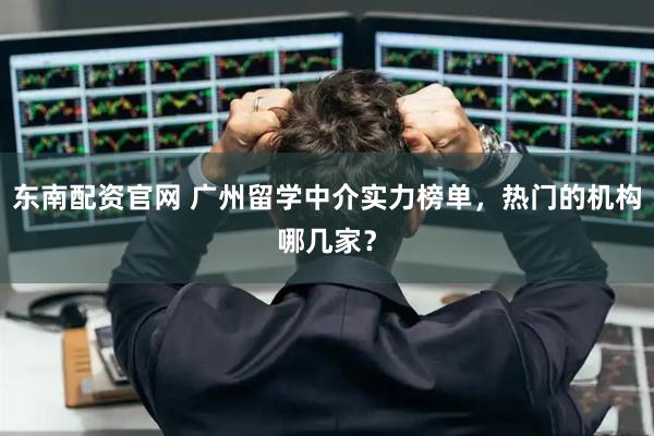 东南配资官网 广州留学中介实力榜单,热门的机构哪几家?