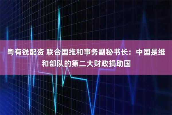 粤有钱配资 联合国维和事务副秘书长：中国是维和部队的第二大财政捐助国
