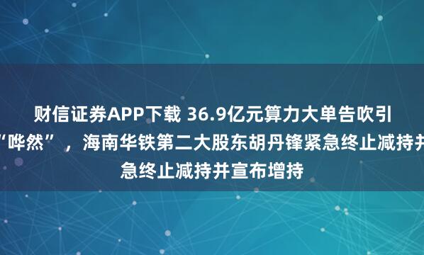 财信证券APP下载 36.9亿元算力大单告吹引市场一片“哗然” ,海南华铁第二大股东胡丹锋紧急终止减持并宣布增持