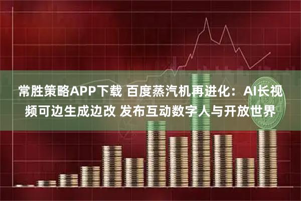 常胜策略APP下载 百度蒸汽机再进化:AI长视频可边生成边改 发布互动数字人与开放世界
