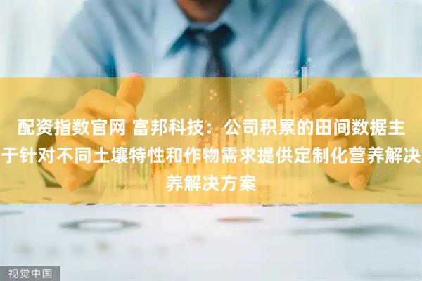配资指数官网 富邦科技：公司积累的田间数据主要用于针对不同土壤特性和作物需求提供定制化营养解决方案