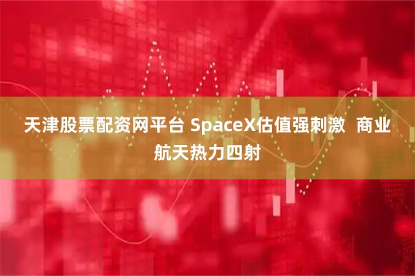 天津股票配资网平台 SpaceX估值强刺激 商业航天热力四射