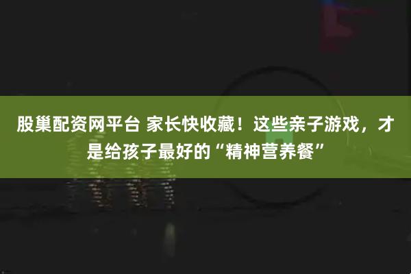 股巢配资网平台 家长快收藏!这些亲子游戏,才是给孩子最好的“精神营养餐”