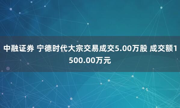 中融证券 宁德时代大宗交易成交5.00万股 成交额1500.00万元