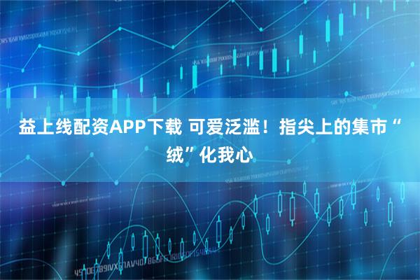 益上线配资APP下载 可爱泛滥！指尖上的集市“绒”化我心