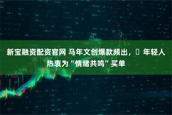 新宝融资配资官网 马年文创爆款频出，​年轻人热衷为“情绪共鸣”买单