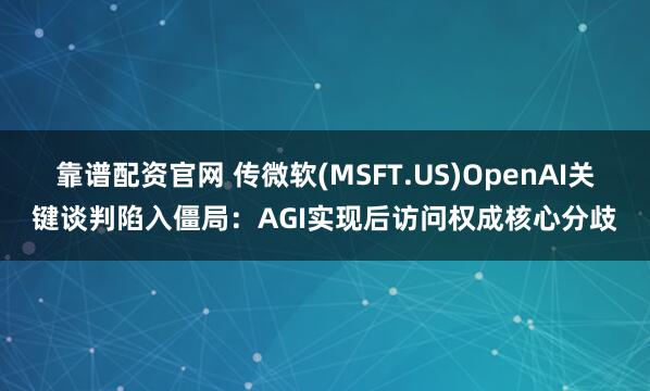 靠谱配资官网 传微软(MSFT.US)OpenAI关键谈判陷入僵局：AGI实现后访问权成核心分歧