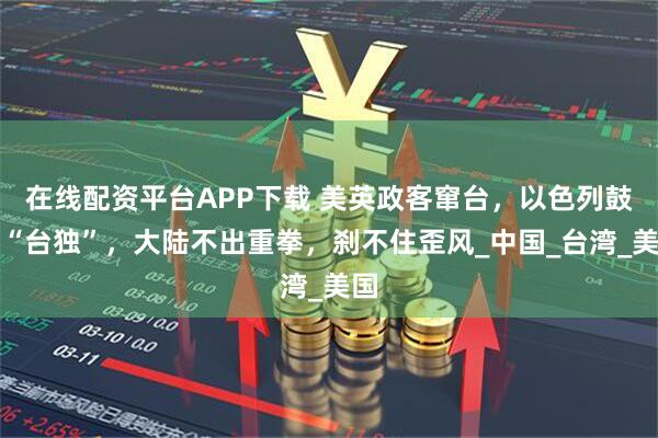 在线配资平台APP下载 美英政客窜台，以色列鼓吹“台独”，大陆不出重拳，刹不住歪风_中国_台湾_美国