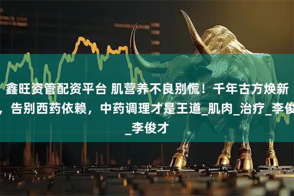 鑫旺资管配资平台 肌营养不良别慌！千年古方焕新生，告别西药依赖，中药调理才是王道_肌肉_治疗_李俊才