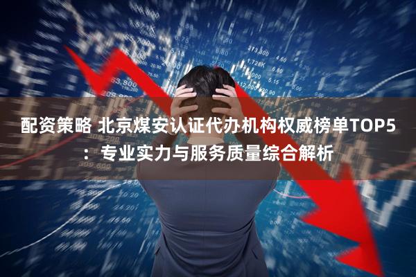 配资策略 北京煤安认证代办机构权威榜单TOP5:专业实力与服务质量综合解析