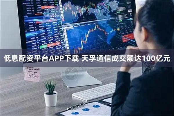 低息配资平台APP下载 天孚通信成交额达100亿元