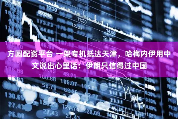 方圆配资平台 一架专机抵达天津，哈梅内伊用中文说出心里话：伊朗只信得过中国