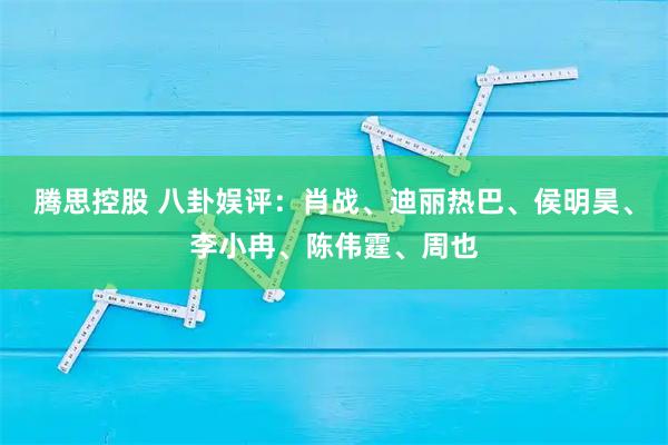 腾思控股 八卦娱评：肖战、迪丽热巴、侯明昊、李小冉、陈伟霆、周也
