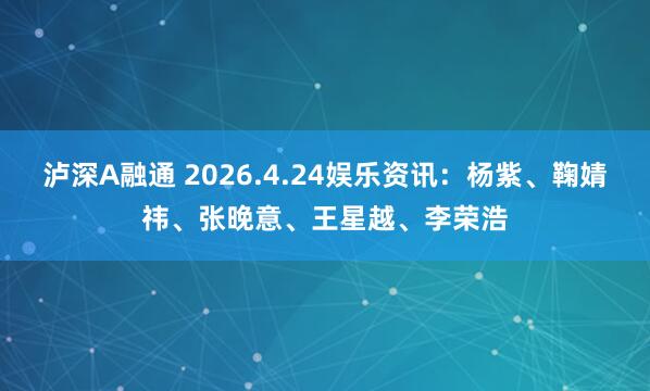泸深A融通 2026.4.24娱乐资讯：杨紫、鞠婧祎、张晚意、王星越、李荣浩